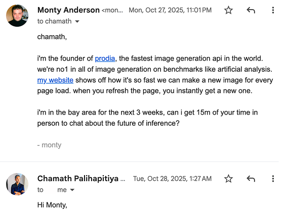 Email from Monty Anderson to Chamath Palihapitiya. chamath,
i'm the founder of prodia, the fastest image generation api in the world. we're no1 in all of image generation on benchmarks like artificial analysis. my website shows off how it's so fast we can make a new image for every page load. when you refresh the page, you instantly get a new one.
i'm in the bay area for the next 3 weeks, can i get 15m of your time in person to chat about the future of inference?
- monty Visible reply: Hi Monty, (remainder cropped).