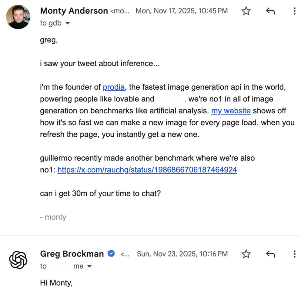 Email from Monty Anderson to Greg Brockman. greg,
		
		i saw your tweet about inference...
		
		i'm the founder of prodia, the fastest image generation api in the world, powering people like lovable and [redacted in screenshot]. we're no1 in all of image generation on benchmarks like artificial analysis. my website shows off how it's so fast we can make a new image for every page load. when you refresh the page, you instantly get a new one.
		
		guillermo recently made another benchmark where we're also no1: https://x.com/rauchg/status/1986866706187464924
		
		can i get 30m of your time to chat?
		
		- monty Visible reply: Hi Monty, (remainder cropped).